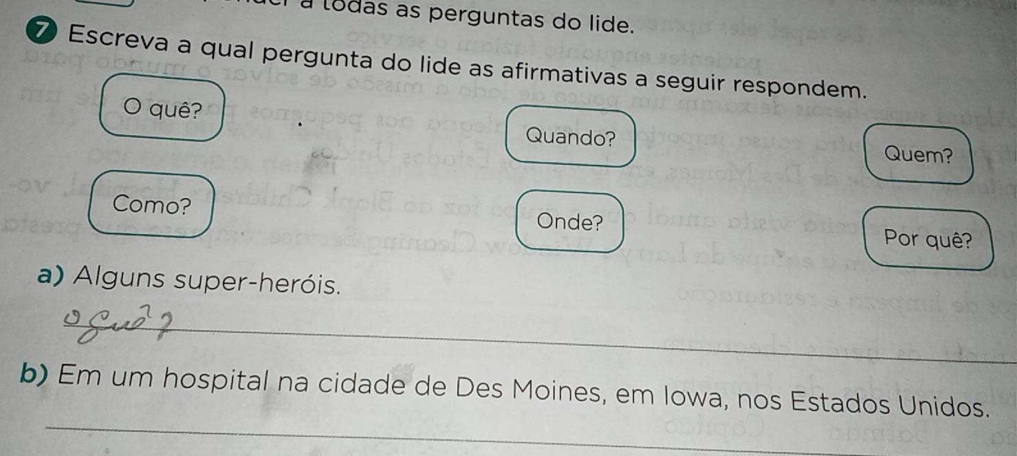 a lodas as perguntas do lide. 
⑦ Escreva a qual pergunta do lide as afirmativas a seguir respondem. 
。 quê? 
Quando? 
Quem? 
Como? Onde? 
Por quê? 
a) Alguns super-heróis. 
_ 
_ 
b) Em um hospital na cidade de Des Moines, em Iowa, nos Estados Unidos.