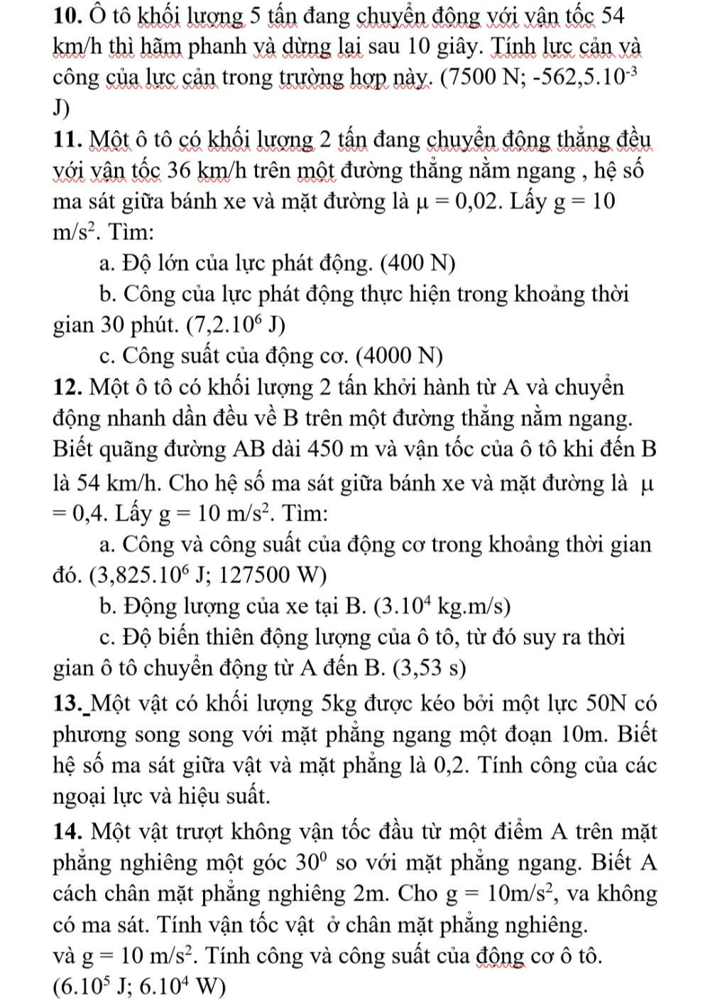 Ô tô khối lượng 5 tấn đang chuyển động với vận tốc 54
km/h thì hãm phanh yà dừng lại sau 10 giây. Tính lực cản và
công của lực cản trong trường hợp này. (7500 N; -562,5.10^(-3)
J)
11. Một ô tô có khối lượng 2 tấn đang chuyển động thắng đều
với vận tốc 36 km/h trên một đường thẳng nằm ngang , hệ shat o
ma sát giữa bánh xe và mặt đường là mu =0,02. Lấy g=10
m/s^2 *. Tìm:
a. Độ lớn của lực phát động. (400 N)
b. Công của lực phát động thực hiện trong khoảng thời
gian 30 phút. (7,2.10^6J)
c. Công suất của động cơ. (4000 N)
12. Một ô tô có khối lượng 2 tấn khởi hành từ A và chuyển
động nhanh dần đều về B trên một đường thẳng nằm ngang.
Biết quãng đường AB dài 450 m và vận tốc của ô tô khi đến B
là 54 km/h. Cho hệ số ma sát giữa bánh xe và mặt đường là μ
=0,4. Lấy g=10m/s^2. Tìm:
a. Công và công suất của động cơ trong khoảng thời gian
đó. (3,825.10^6J; 127500 W)
b. Động lượng của xe tại B. (3.10^4kg.m /s)
c. Độ biến thiên động lượng của ô tô, từ đó suy ra thời
gian ô tô chuyển động từ A đến (3,53 s)
13. Một vật có khối lượng 5kg được kéo bởi một lực 50N có
phương song song với mặt phẳng ngang một đoạn 10m. Biết
hệ số ma sát giữa vật và mặt phẳng là 0,2. Tính công của các
ngoại lực và hiệu suất.
14. Một vật trượt không vận tốc đầu từ một điểm A trên mặt
phẳng nghiêng một góc 30° so với mặt phẳng ngang. Biết A
cách chân mặt phẳng nghiêng 2m. Cho g=10m/s^2 , va không
có ma sát. Tính vận tốc vật ở chân mặt phẳng nghiêng.
và g=10m/s^2 *. Tính công và công suất của động cơ ô tô.
(6.10^5J;6.10^4W)