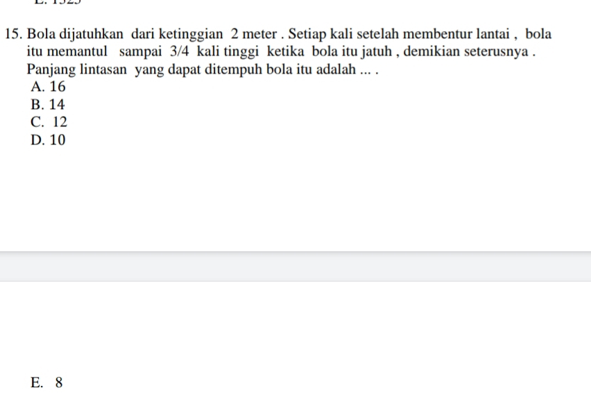 Bola dijatuhkan dari ketinggian 2 meter. Setiap kali setelah membentur lantai , bola
itu memantul sampai 3/4 kali tinggi ketika bola itu jatuh , demikian seterusnya .
Panjang lintasan yang dapat ditempuh bola itu adalah ... .
A. 16
B. 14
C. 12
D. 10
E. 8