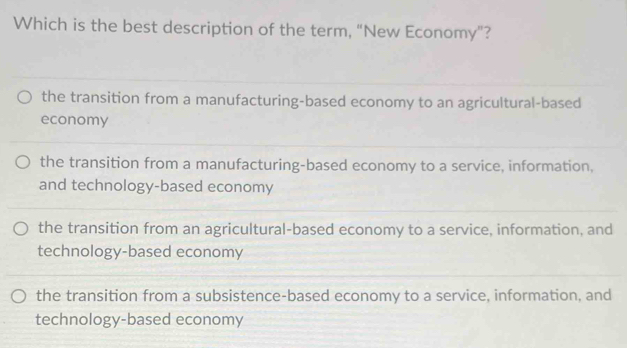 Which is the best description of the term, "New Economy”?
the transition from a manufacturing-based economy to an agricultural-based
economy
the transition from a manufacturing-based economy to a service, information,
and technology-based economy
the transition from an agricultural-based economy to a service, information, and
technology-based economy
the transition from a subsistence-based economy to a service, information, and
technology-based economy