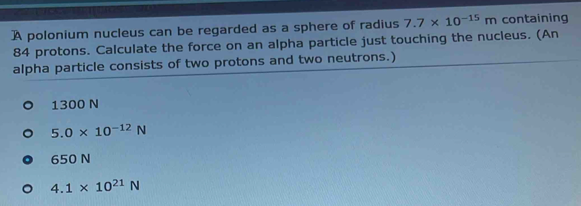 A polonium nucleus can be regarded as a sphere of radius 7.7* 10^(-15)m containing
84 protons. Calculate the force on an alpha particle just touching the nucleus. (An
alpha particle consists of two protons and two neutrons.)
1300 N
5.0* 10^(-12)N
650 N
4.1* 10^(21)N