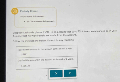 Partially Correct 
Your answer is incorrect. 
(b): Your answer is incorrect. 
Suppose Lashonda places $5500 in an account that pays 7% interest compounded each year. 
Assume that no withdrawals are made from the account. 
Follow the instructions below. Do not do any rounding. 
(a) Find the amount in the account at the end of 1 year.
$5885
(b) Find the amount in the account at the end of 2 years.
$6287.45
× 5