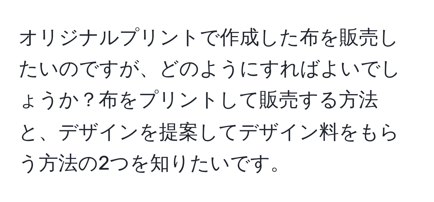 オリジナルプリントで作成した布を販売したいのですが、どのようにすればよいでしょうか？布をプリントして販売する方法と、デザインを提案してデザイン料をもらう方法の2つを知りたいです。