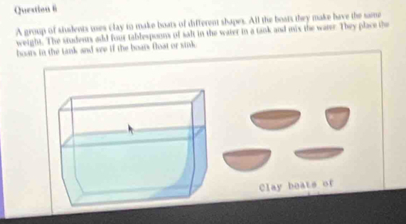 A group of students uses clay to make boats of different shapes. All the boats they make have the same 
weight. The students ad four tablespoons of salt in the water in a tank and mix the water. They place the 
boars in the tank and see if the boars float or sink. 
Clay beats of