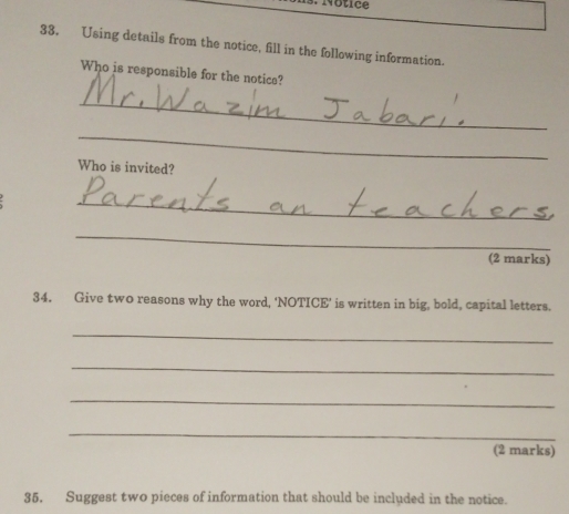Using details from the notice, fill in the following information. 
Who is responsible for the notics? 
_ 
_ 
Who is invited? 
_ 
_ 
(2 marks) 
34. Give two reasons why the word, 'NOTICE' is written in big, bold, capital letters. 
_ 
_ 
_ 
_ 
(2 marks) 
35. Suggest two pieces of information that should be included in the notice.