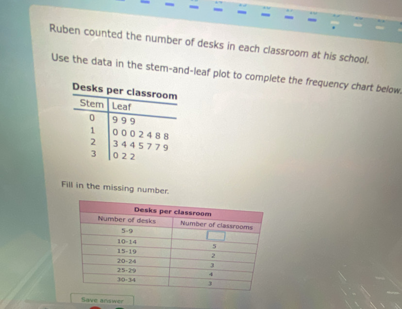 a 
Ruben counted the number of desks in each classroom at his school. 
Use the data in the stem-and-leaf plot to complete the frequency chart below 
Fill in the missing number. 
Save answer