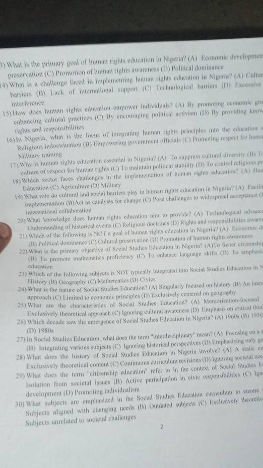 What is the primary goal of human rights education in Nigeria? (A) Economic developmen
preservation (C) Promotion of human rights awareness (D) Political dominance
(4) What is a challenge faced in implementing human rights education in Nigeria? (A) Cultua
barriers (B) Lack of international support (C) Technological barriers (D) Excessive
interference
15)How does human rights education empower individuals? (A) By promoting economic gro
enhancing cultural practices (C) By encouraging political activism (D) By providing know
rights and responsibilities
16)In Nigeria, what is the focus of integrating human rights principles into the education
Religious indoctrination (B) Empowering government officials (C) Promoting respect for huma
Military training
17) Why is human rights education essential in Nigeria? (A) To suppress cultural diversity (B) T
culture of respect for human rights (C) To maintain political stability (D) To control religious pr
18)Which sector faces challenges in the implementation of human rights education? (A) Her
Education (C) Agriculture (D) Military
19) What role do cultural and social barriers play in human rights education in Nigeria? (A) Facili
implementation (B)Act as catalysts for change (C) Pose challenges to widespread acceptance (
international collaboration
20)What knowledge does human rights education aim to provide? (A) Technological advanc
Understanding of historical events (C) Religious doctrines (D) Rights and responsibilities aware
21) Which of the following is NOT a goal of human rights education in Nigeria? (A) Economic d
(B) Political dominance (C) Cultural preservation (D) Promotion of human rights awareness
22) What is the primary objective of Social Studies Education in Nigeria? (A)To foster citizenshi
(B) To promote mathematics proficiency (C) To enhance language skills (D) To emphasi.
education
23) Which of the following subjects is NOT typically integrated into Social Studies Education in N
History (B) Geography (C) Mathematics (D) Civies
24) What is the nature of Social Studies Education? (A) Singularly focused on history (B) An inter
approach (C) Limited to economic principles (D) Exclusively centered on geography
25) What are the characteristies of Social Studies Education? (A) Memorization-focused
Exclusively theoretical approach (C) Ignoring cultural awareness (D) Emphasis on critical thin
26) Which decade saw the emergence of Social Studies Education in Nigeria? (A) 1960s (B) 1950
(D) 1980s
27) In Social Studies Education, what does the term "interdisciplinary" mean? (A) Focusing on a s
(B) Integrating various subjects (C) Ignoring historical perspectives (D) Emphasizing only go
28) What does the history of Social Studies Education in Nigeria involve? (A) A static co
Exclusively theoretical content (C) Continuous curriculum revisions (D) Ignoring societal nec
29) What does the term "citizenship education" refer to in the context of Social Studies E
Isolation from societal issues (B) Active participation in civic responsibilities (C) Ign
development (D) Promoting individualism
30) What subjects are emphasized in the Social Studies Education curriculum to ensure
Subjects aligned with changing needs (B) Outdated subjects (C) Exclusively theoretic
Subjects unrelated to societal challenges
2