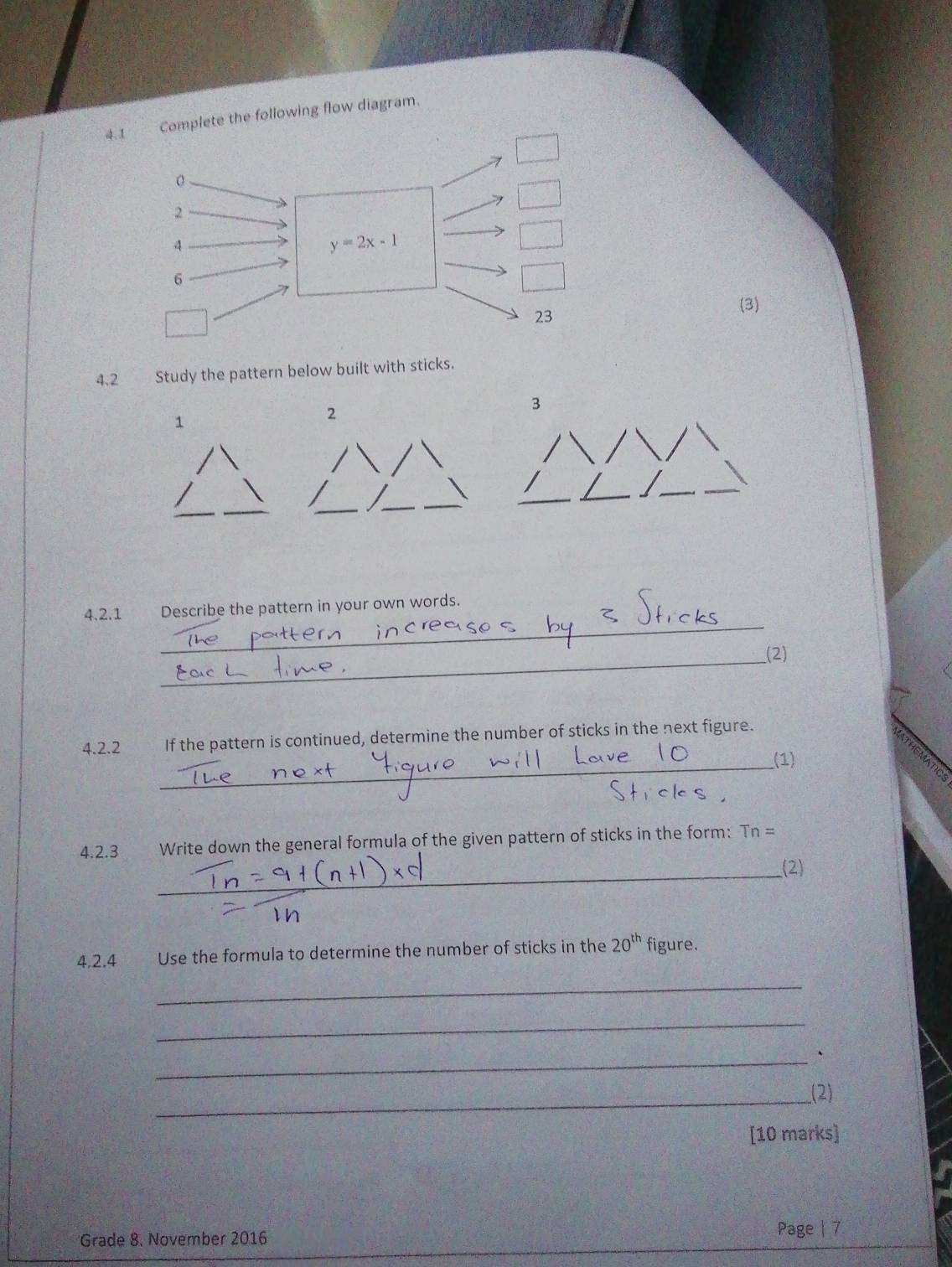 4.1 Complete the following flow diagram. 
。 
2 
4
y=2x-1
6 
23 
(3) 
4.2 Study the pattern below built with sticks. 
3 
1 
2 
_ 
__ 
_ 
_ 
4.2.1 Describe the pattern in your own words. 
_(2) 
4.2.2 If the pattern is continued, determine the number of sticks in the next figure. 
_(1) 
4.2.3 Write down the general formula of the given pattern of sticks in the form: Tn=
_ 
(2) 
4.2.4 Use the formula to determine the number of sticks in the 20^(th) figure. 
_ 
_ 
_ 
、 
__(2) 
[10 marks] 
Grade 8. November 2016 
Page | 7