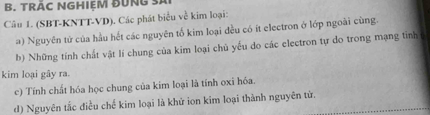 TRÁC NGHIEM ĐUNG SAi 
Câu 1. (SBT-KNTT-VD). Các phát biểu về kim loại: 
a) Nguyên tử của hầu hết các nguyên tố kim loại dều có ít electron ở lớp ngoài cùng. 
b) Những tính chất vật lí chung của kim loại chủ yếu do các electron tự do trong mạng tinh 
kim loại gây ra. 
c) Tính chất hóa học chung của kim loại là tính oxi hóa. 
d) Nguyên tắc điều chế kim loại là khử ion kim loại thành nguyên tử.