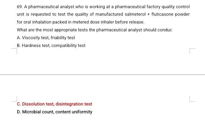 A pharmaceutical analyst who is working at a pharmaceutical factory quality control
unit is requested to test the quality of manufactured salmeterol + fluticasone powder
for oral inhalation packed in metered dose inhaler before release.
What are the most appropriate tests the pharmaceutical analyst should conduc
A. Viscosity test, friability test
B. Hardness test, compatibility test
C. Dissolution test, disintegration test
D. Microbial count, content uniformity