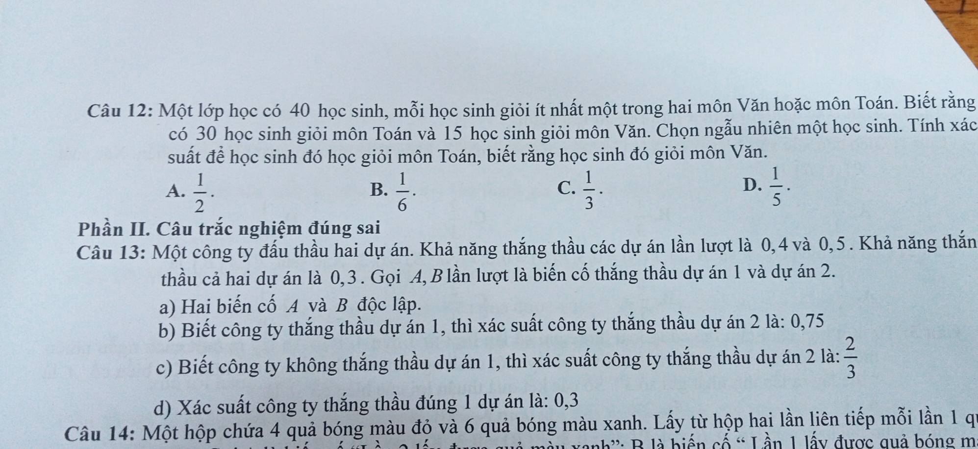 Một lớp học có 40 học sinh, mỗi học sinh giỏi ít nhất một trong hai môn Văn hoặc môn Toán. Biết rằng
có 30 học sinh giỏi môn Toán và 15 học sinh giỏi môn Văn. Chọn ngẫu nhiên một học sinh. Tính xác
suất để học sinh đó học giỏi môn Toán, biết rằng học sinh đó giỏi môn Văn.
D.
A.  1/2 .  1/6 ·  1/3 ·  1/5 ·
B.
C.
Phần II. Câu trắc nghiệm đúng sai
Câu 13: Một công ty đấu thầu hai dự án. Khả năng thắng thầu các dự án lần lượt là 0, 4 và 0,5. Khả năng thắn
thầu cả hai dự án là 0, 3. Gọi A, B lần lượt là biến cố thắng thầu dự án 1 và dự án 2.
a) Hai biến cố A và B độc lập.
b) Biết công ty thắng thầu dự án 1, thì xác suất công ty thắng thầu dự án 2 là: 0,75
c) Biết công ty không thắng thầu dự án 1, thì xác suất công ty thắng thầu dự án 2 là:  2/3 
d) Xác suất công ty thắng thầu đúng 1 dự án là: 0, 3
Câu 14: Một hộp chứa 4 quả bóng màu đỏ và 6 quả bóng màu xanh. Lấy từ hộp hai lần liên tiếp mỗi lần 1 qi
nh': B là biến cố “ Lần 1 lấy được quả bóng m