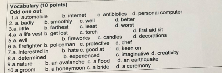 Vocabulary (10 points)
Odd one out.
1.a. automobile b. internet c. antibiotics d. personal computer
2. a. badly b. smoothly c. well d. better
3.a. little b. farthest c. least d. worst
4.a. a life vest b. get lost c. torch d. first aid kit
5.a. evil b. fireworks c. candles d. decorations
6.a. firefighter b. policeman c. protective d. chef
7.a. interested in b. hate c. good at d. keen on
8.a. determined b. experienced c. imaginative d. creativity
9. a.nature b. an avalanche c. a flood d. an earthquake
10.a groom b. a honeymoon c. a bride d. a ceremony