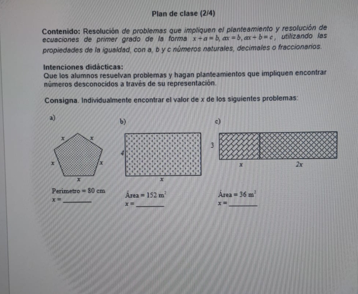 Plan de clase (2/4) 
Contenido: Resolución de problemas que impliquen el planteamiento y resolución de 
ecuaciones de primer grado de la forma x+a=b, ax=b, ax+b=c , utilizando las 
propiedades de la igualdad, con a, b y c números naturales, decimales o fraccionarios. 
Intenciones didácticas: 
Que los alumnos resuelvan problemas y hagan planteamientos que impliquen encontrar 
números desconocidos a través de su representación. 
Consigna. Individualmente encontrar el valor de x de los siguientes problemas: 
a) 
b) 
c)
Perimetro =80cm rea =152m^2 Área =36m^2
4
x= _
x= _ 
_ x=