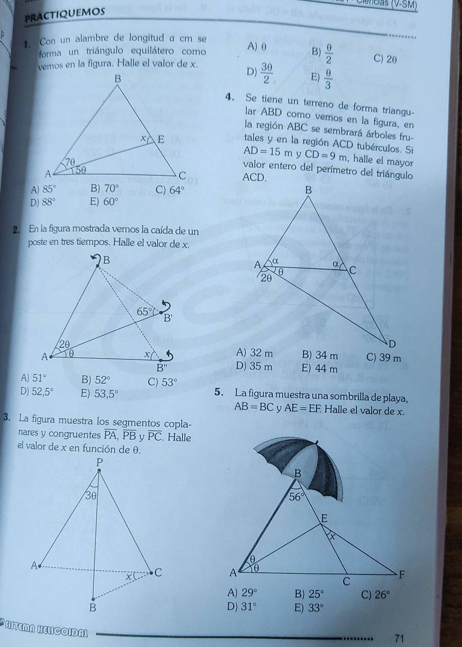 Ciências (V-SM)
practiquemos
1. Con un alambre de longitud a cm se
A) θ
forma un triángulo equilátero como B)  0/2  C) 2θ
vemos en la figura. Halle el valor de x.
D)  30/2  E)  θ /3 
4. Se tiene un terreno de forma triangu-
lar ABD como vemos en la figura, en
la región ABC se sembrará árboles fru-
tales y en la región ACD tubérculos. Si
AD=15m y CD=9m , halle el mayor
valor entero del perímetro del triángulo

A) 85° B) 70° C) 64°
D) 88° E) 60°
2. En la figura mostrada vemos la caída de un
poste en tres tiempos. Halle el valor de x.
C) 39 m
D) 35 m E) 44 m
A) 51° B) 52° C) 53°
D) 52,5° E) 53,5°
5. La figura muestra una sombrilla de playa,
AB=BC y AE=EF. Halle el valor de x.
3. La figura muestra los segmentos copla-
nares y congruentes overline PA,overline PB overline PC. Halle
el valor de x en función de θ.
B) 25° C) 26°
D) 31° E) 33°
SISTEMA HELCOIDAL
71