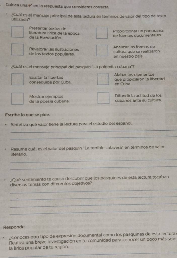 Coloca una en la respuesta que consideres correcta.
¿Cuál es el mensaje principal de esta lectura en términos de valor del tipo de texto
utilizado?
Presentar textos de
literatura lírica de la época Proporcionar un panorama
de la Revolución. de fuentes documentales
Revalorar las ilustraciones Analizar las formas de
de los textos populares. cultura que se realizaron
en nuestro país.
¿Cuál es el mensaje principal del pasquín “La palomita cubana”?
Exaltar la libertad Alabar los elementos
que propiciaron la libertad
conseguida por Cuba. en Cuba.
Mostrar ejemplos Difundir la actitud de los
de la poesía cubana. cubanos ante su cultura.
Escribe lo que se pide.
Sintetiza qué valor tiene la lectura para el estudio del español.
_
_
Resume cuál es el valor del pasquín “La terrible calavera” en términos de valor
literario.
_
_
Qué sentimiento te causó descubrir que los pasquines de esta lectura tocaban
diversos temas con diferentes objetivos?
_
_
_
_
Responde.
¿Conoces otro tipo de expresión documental como los pasquines de esta lectura?
Realiza una breve investigación en tu comunidad para conocer un poco más sobr
la lírica popular de tu región.