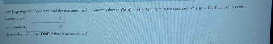 Use Lagrange multipliers to find the maximum and minimum values of f(x,y)=2x-3y subject to the constraint x^2+y^2=13 , if such values exist.
maximum = □ '
minimum = □
(For either value, enter DNE if there is no such value.)