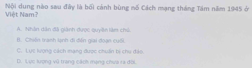 Nội dung nào sau đây là bối cảnh bùng nổ Cách mạng tháng Tám năm 1945 ở
Việt Nam?
A. Nhân dân đã giành được quyền làm chủ.
B. Chiến tranh lạnh đi đến giai đoạn cuối.
C. Lực lượng cách mạng được chuẩn bị chu đáo.
D. Lực lượng vũ trang cách mạng chưa ra đời.