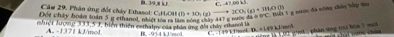 B. 39,8 kJ. C. -47,00 kJ.
Cầu 29. Phân ứng đốt cháy Ethanol: 1g nước đà nóng chây hấp tm
Đốt chây hoàn toàn 5 g ethanol, nhiệt tóa ra làm nóng chảy 447 g nước đá ở C_2H_5OH(l)+3O_2(g)to 2CO_2(g)+3H_2O(l) 0°C
nhiệt lượng 333,5 J, biển thiên enthalpy của phân ứng đốt chây ethanol là
A. -1371 kJ/mol. B. -954 kJ/mol C. -149 kJ/mol. D. +149 kJ/mol
riếng à 1,02 g/mL, phân ứng ơxi hóa 1 mơl
t h at nước ch í