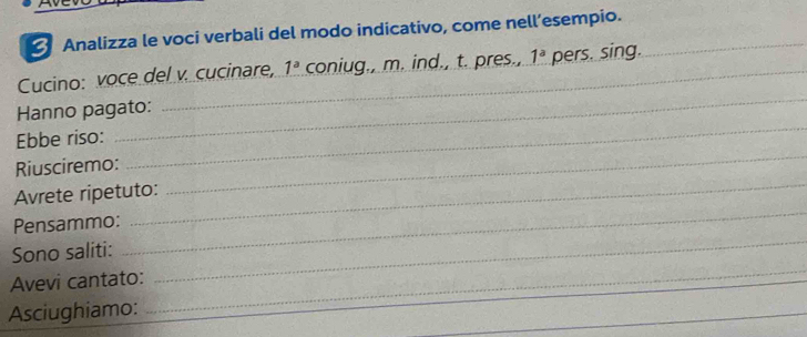 Analizza le voci verbali del modo indicativo, come nell’esempio._ 
Cucino: voce del v. cucinare, 1^a coniug., m. ind., t. pres., 1^a pers. sing. 
_ 
_ 
Hanno pagato: 
_ 
Ebbe riso: 
_ 
Riusciremo: 
_ 
Avrete ripetuto: 
Pensammo: 
_ 
Sono saliti: 
Avevi cantato: 
_ 
Asciughiamo: