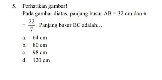 Perhatikan gambar!
Pada gambar diatas, panjang busur AB=32cm dan π
= 22/7 . Panjang busur BC adalah…
a. 64 cm
b. 80 cm
c. 98 cm
d. 120 cm