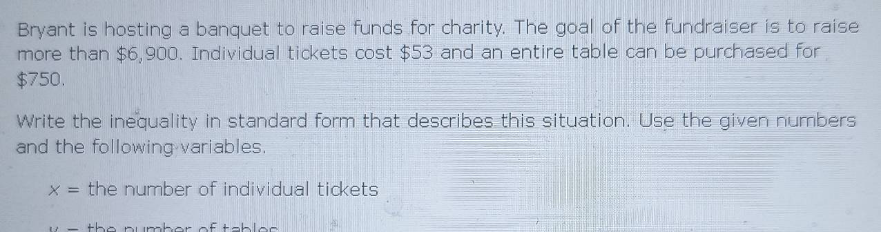 Bryant is hosting a banquet to raise funds for charity. The goal of the fundraiser is to raise 
more than $6,900. Individual tickets cost $53 and an entire table can be purchased for
$750. 
Write the inequality in standard form that describes this situation. Use the given numbers 
and the following variables.
x= the number of individual tickets 
the pumber of tablee