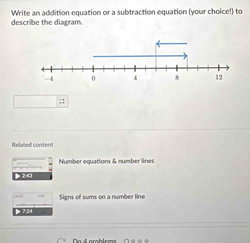 Write an addition equation or a subtraction equation (your choice!) to 
describe the diagram. 
;: 
Related content 
Number equations & number lines
2:43
 enclosecircle2 enclosecircle3 Signs of sums on a number line
7:24
Do4 problems