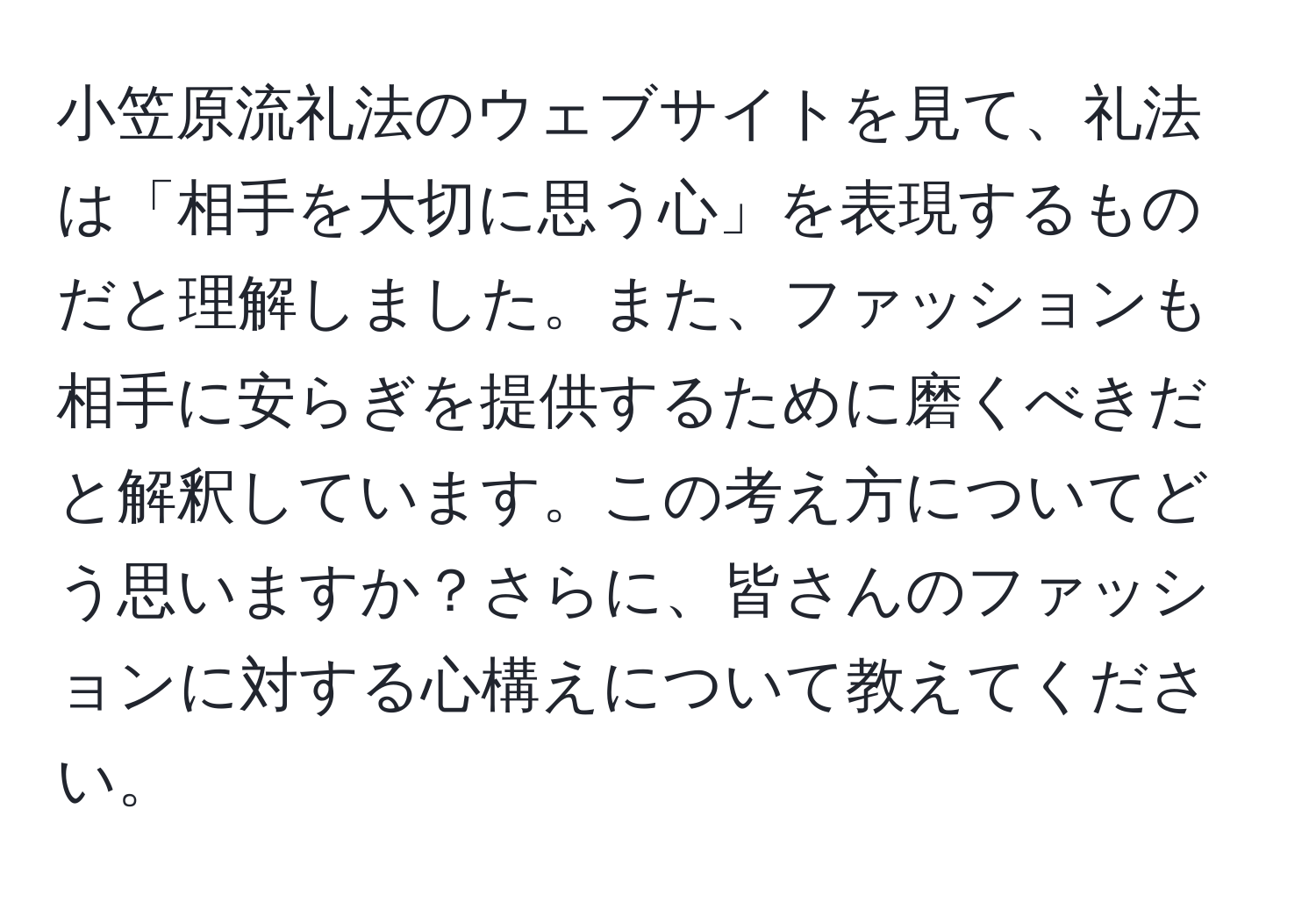 小笠原流礼法のウェブサイトを見て、礼法は「相手を大切に思う心」を表現するものだと理解しました。また、ファッションも相手に安らぎを提供するために磨くべきだと解釈しています。この考え方についてどう思いますか？さらに、皆さんのファッションに対する心構えについて教えてください。