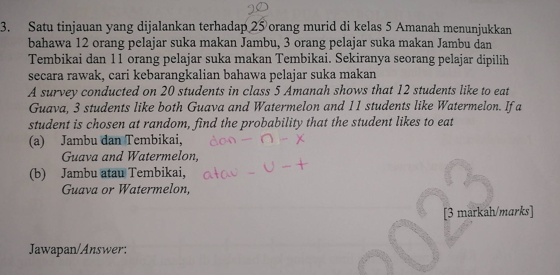 Satu tinjauan yang dijalankan terhadap 25 orang murid di kelas 5 Amanah menunjukkan 
bahawa 12 orang pelajar suka makan Jambu, 3 orang pelajar suka makan Jambu dan 
Tembikai dan 11 orang pelajar suka makan Tembikai. Sekiranya seorang pelajar dipilih 
secara rawak, cari kebarangkalian bahawa pelajar suka makan 
A survey conducted on 20 students in class 5 Amanah shows that 12 students like to eat 
Guava, 3 students like both Guava and Watermelon and 11 students like Watermelon. If a 
student is chosen at random, find the probability that the student likes to eat 
(a) Jambu dan Tembikai, 
Guava and Watermelon, 
(b) Jambu atau Tembikai, 
Guava or Watermelon, 
[3 markah/marks] 
Jawapan/Answer: