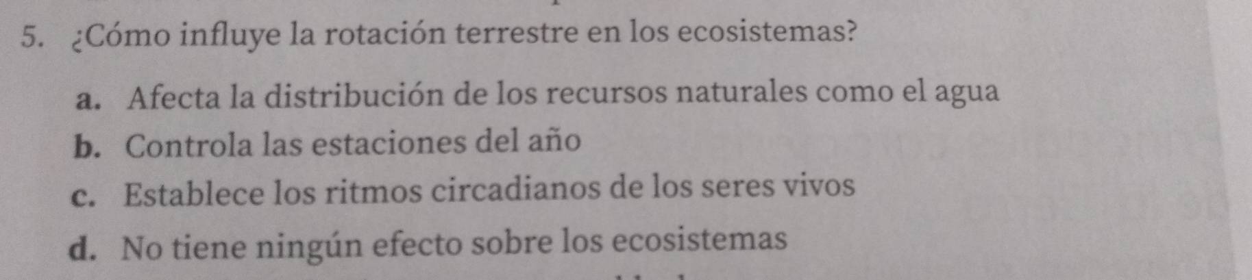 ¿Cómo influye la rotación terrestre en los ecosistemas?
a. Afecta la distribución de los recursos naturales como el agua
b. Controla las estaciones del año
c. Establece los ritmos circadianos de los seres vivos
d. No tiene ningún efecto sobre los ecosistemas