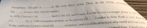 Aeroplanes changed a_ in the next thirty years. Then, in the 1950s, acroptand 
(6)……… because they had jet engines 
In 1976, Concorde (6) built in the UK and France. It is the fastest passenger plane in the w 
(7)…… fly at 2500 kilometres an hour, so the journey (8).......London to New York is only four ho 
Today, millions of people travel (9)..........aeroplane, and it is difficult to think of a world without (10).