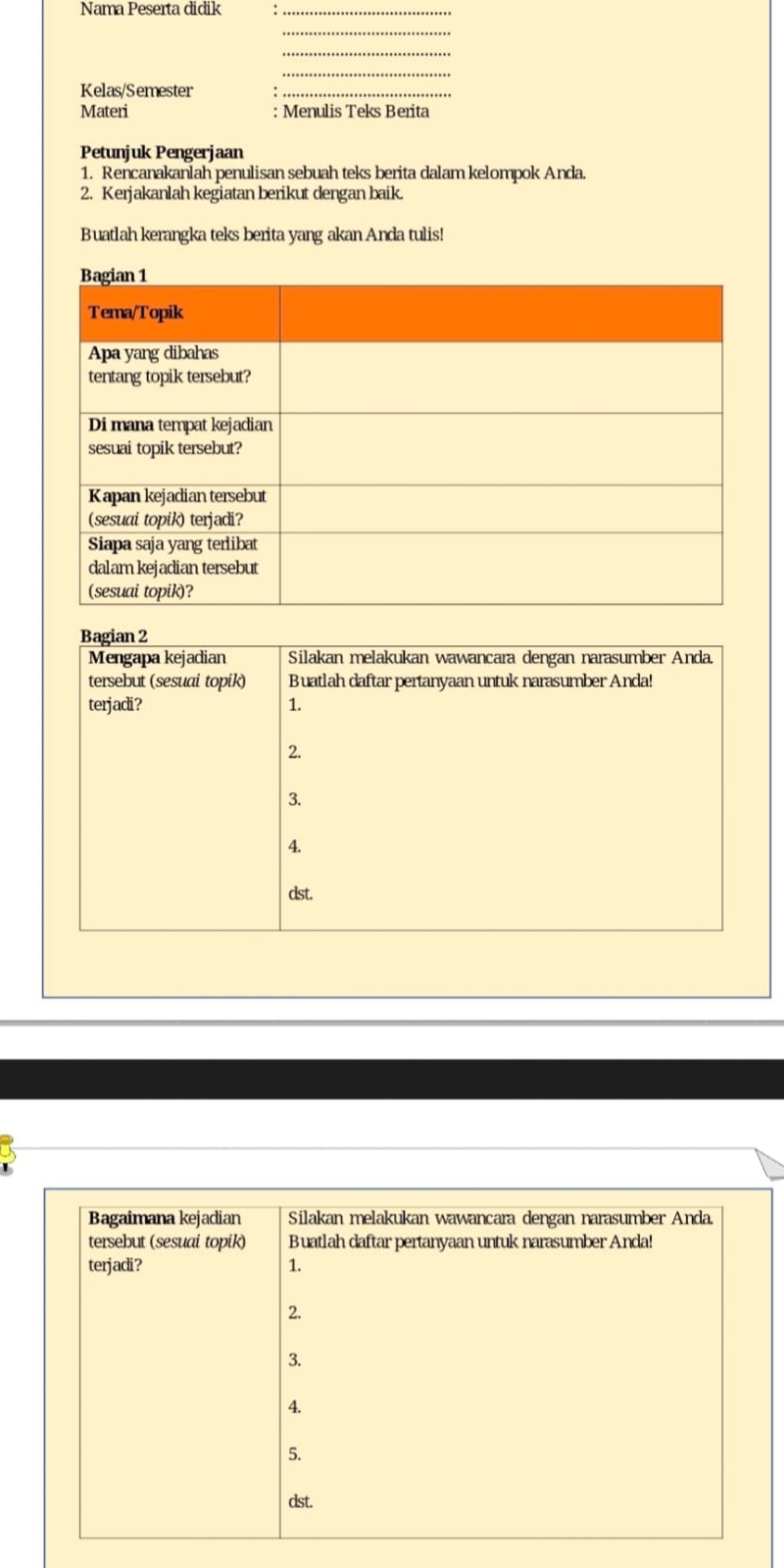 Nama Peserta didik_
_
_
_
Kelas/Semester_
Materi : Menulis Teks Berita
Petunjuk Pengerjaan
1. Rencanakanlah penulisan sebuah teks berita dalam kelompok Anda.
2. Kerjakanlah kegiatan berikut dengan baik.
Buatlah kerangka teks berita yang akan Anda tulis!
Bagian 2
Mengapa kejadian Silakan melakukan wawancara dengan narasumber Anda.
tersebut (sesuai topik) Buatlah daftar pertanyaan untuk narasumber Anda!
terjadi? 1.
2.
3.
4.
dst.
Bagaimana kejadian Silakan melakukan wawancara dengan narasumber Anda,
tersebut (sesuai topik) Buatlah daftar pertanyaan untuk narasumber Anda!
terjadi? 1.
2.
3.
4.
5.
dst.