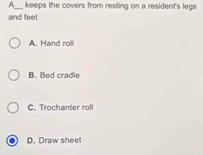 A_ keeps the covers from resting on a resident's legs
and feet
A. Hand roll
B. Bed cradle
C. Trochanter roll
D. Draw sheet