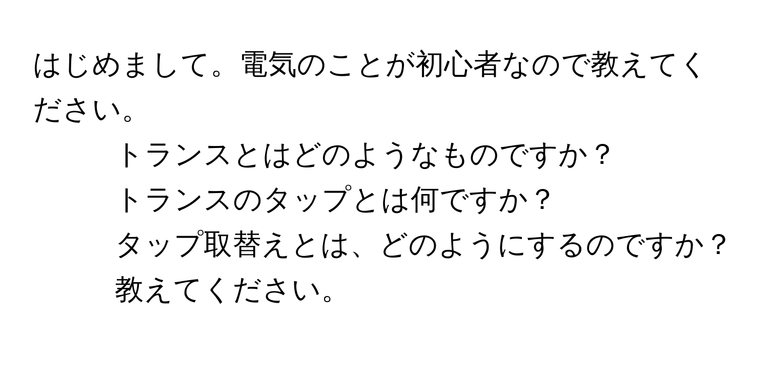 はじめまして。電気のことが初心者なので教えてください。  
1. トランスとはどのようなものですか？  
2. トランスのタップとは何ですか？  
3. タップ取替えとは、どのようにするのですか？教えてください。