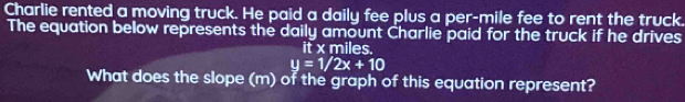 Charlie rented a moving truck. He paid a daily fee plus a per-mile fee to rent the truck. 
The equation below represents the daily amount Charlie paid for the truck if he drives 
it x miles.
y=1/2x+10
What does the slope (m) of the graph of this equation represent?