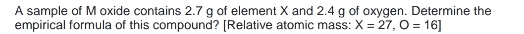 A sample of M oxide contains 2.7 g of element X and 2.4 g of oxygen. Determine the 
empirical formula of this compound? [Relative atomic mass: X=27, O=16]