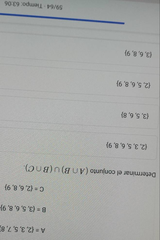 A= 2,3,5,7,8
B= 3,5,6,8,9
C= 2,6,8,9
Determinar el conjunto (A∩ B)∪ (B∩ C).
 2,3,5,6,8,9
 3,5,6,8
 2,5,6,8,9
 3,6,8,9
59/64 · Tiempo: 63:06