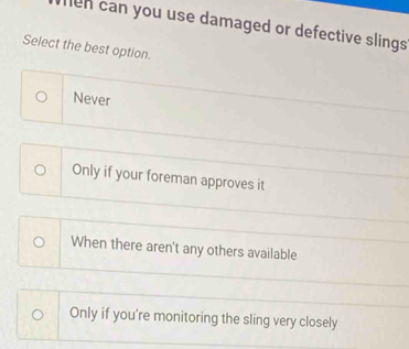 men can you use damaged or defective slings 
Select the best option.
Never
Only if your foreman approves it
When there aren't any others available
Only if you're monitoring the sling very closely