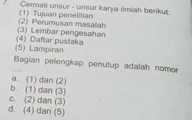 Cermati unsur - unsur karya ilmiah berikut:
(1) Tujuan penelitian
(2) Perumusan masalah
(3) Lembar pengesahan
(4) Daftar pustaka
(5) Lampiran
Bagian pelengkap penutup adalah nomor
..
a. (1) dan (2)
b. (1) dan (3)
c. (2) dan (3)
d. (4) dan (5)