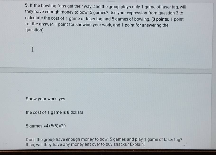 If the bowling fans get their way, and the group plays only 1 game of laser tag, will 
they have enough money to bowl 5 games? Use your expression from question 3 to 
calculate the cost of 1 game of laser tag and 5 games of bowling. (3 points: 1 point 
for the answer, 1 point for showing your work, and 1 point for answering the 
question) 
Show your work: yes 
the cost of 1 game is 8 dollars
5 games =4+5(5)=29
Does the group have enough money to bowl 5 games and play 1 game of laser tag? 
If so, will they have any money left over to buy snacks? Explain.