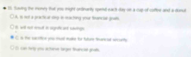 Saving the meney that you might ordinarly spend each day on a cup of coffee and a donut 
A is nof a practical steg: in maching your fnancial goats. 
t wll net aesut in signficant saongs . 
C is the sucsfice you must make for tuture financial security 
can fely you actveve lorger thancial goats.