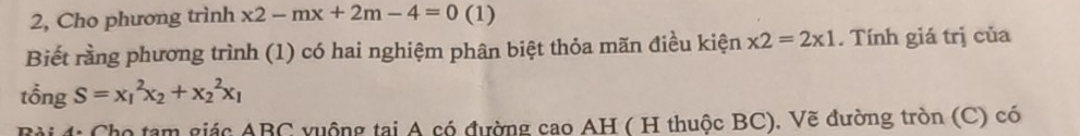 2, Cho phương trình x2-mx+2m-4=0 (1)
Biết rằng phương trình (1) có hai nghiệm phân biệt thỏa mãn điều kiện * 2=2* 1. Tính giá trị của
tổng S=x_1^(2x_2)+x_2^(2x_1)
B ài 4: Cho tam giác ABC vuộng tại A có đường cao AH ( H thuộc BC), Vẽ đường tròn (C) có