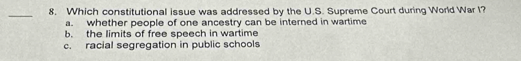 Which constitutional issue was addressed by the U.S. Supreme Court during World War I?
a. whether people of one ancestry can be interned in wartime
b. the limits of free speech in wartime
c. racial segregation in public schools