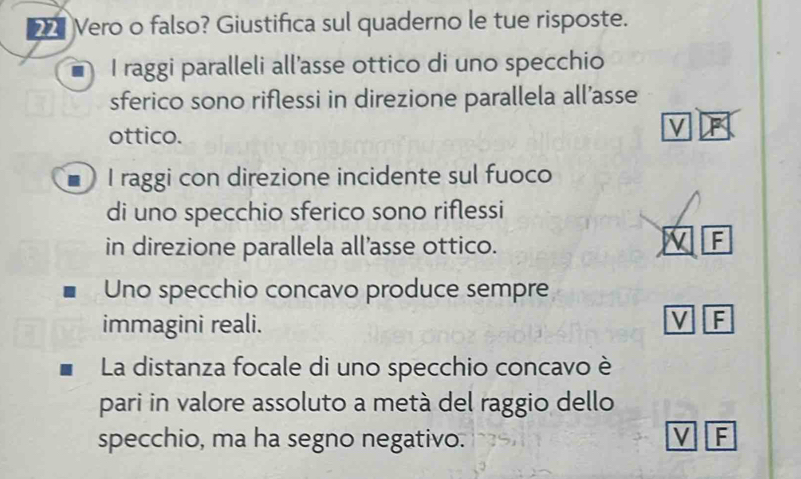 Vero o falso? Giustifica sul quaderno le tue risposte.
I raggi paralleli all’asse ottico di uno specchio
sferico sono riflessi in direzione parallela all’asse
ottico.
V F
I raggi con direzione incidente sul fuoco
di uno specchio sferico sono riflessi
in direzione parallela all’asse ottico.
V F
Uno specchio concavo produce sempre
immagini reali.
V F
La distanza focale di uno specchio concavo è
pari in valore assoluto a metà del raggio dello
specchio, ma ha segno negativo. V F