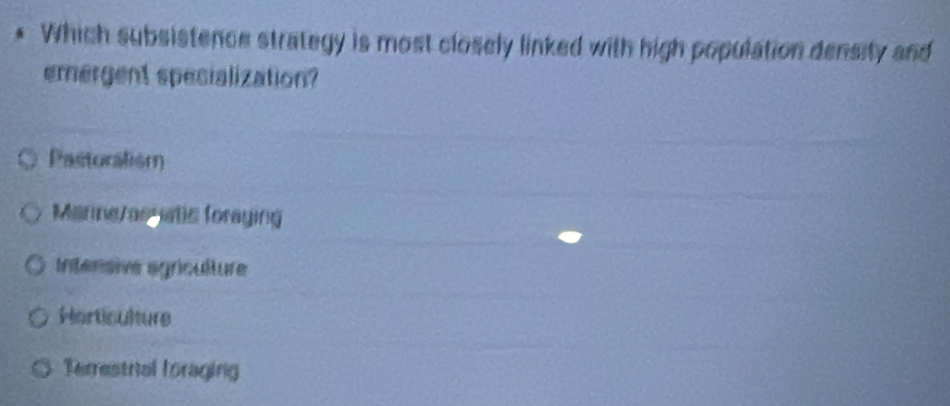 Which subsistence strategy is most closely linked with high population density and
emergent spesialization?
Pastoralism
Manneraonatic foraying
Intersive agriculture
Horticulture
Terrestrial foraging