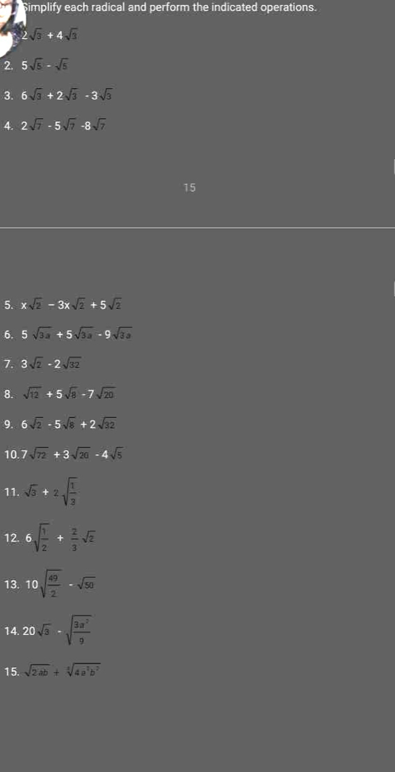 Simplify each radical and perform the indicated operations.
2sqrt(3)+4sqrt(3)
2. 5sqrt(5)-sqrt(5)
3. 6sqrt(3)+2sqrt(3)-3sqrt(3)
4. 2sqrt(7)-5sqrt(7)-8sqrt(7)
15
5. xsqrt(2)-3xsqrt(2)+5sqrt(2)
6. 5sqrt(3a)+5sqrt(3a)-9sqrt(3a)
7. 3sqrt(2)-2sqrt(32)
8. sqrt(12)+5sqrt(8)-7sqrt(20)
9. 6sqrt(2)-5sqrt(8)+2sqrt(32)
10. 7sqrt(72)+3sqrt(20)-4sqrt(5)
11. sqrt(3)+2sqrt(frac 1)3
12. 6sqrt(frac 1)2+ 2/3 sqrt(2)
13. 10sqrt(frac 49)2-sqrt(50)
14. 20sqrt(3)-sqrt(frac 3a^2)9
15. sqrt(2ab)+sqrt[3](4a^2b^2)