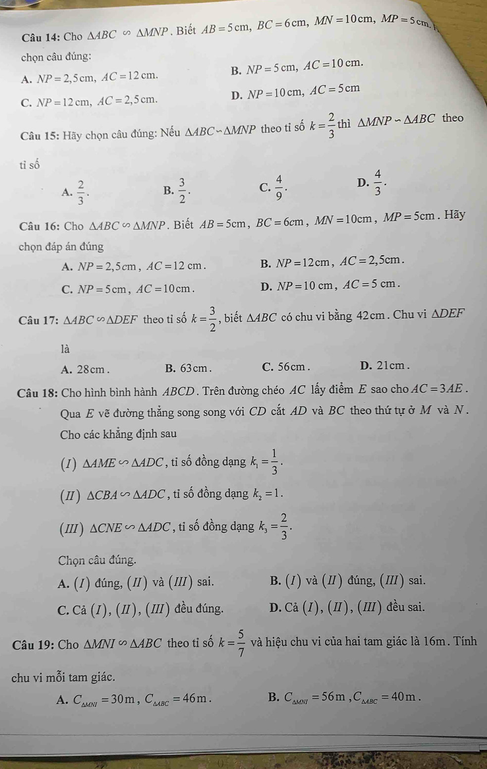 Cho △ ABC∽ △ MNP. Biết AB=5cm,BC=6cm,MN=10cm,MP=5cm,
chọn câu đúng:
A. NP=2,5cm,AC=12cm.
B. NP=5cm,AC=10cm.
C. NP=12cm,AC=2,5cm.
D. NP=10cm,AC=5cm
Câu 15: Hãy chọn câu đúng: Nếu △ ABC∽ △ MNP theo ti số k= 2/3  thì △ MNPsim △ ABC theo
tỉ số
A.  2/3 .  3/2 .  4/9 .
B.
C.
D.  4/3 .
Câu 16: Cho △ ABC∽ △ MNP.  Biết AB=5cm,BC=6cm,MN=10cm,MP=5cm. Hãy
chọn đáp án đúng
A. NP=2,5cm,AC=12cm.
B. NP=12cm,AC=2,5cm.
C. NP=5cm,AC=10cm.
D. NP=10cm,AC=5cm.
Câu 17: △ ABC∽ △ DEF theo tỉ số k= 3/2  , biết △ ABC có chu vi l bang42cm. Chu vi △ DEF
là
A. 28cm . B. 63 cm . C. 56cm . D. 21cm .
Câu 18: Cho hình bình hành ABCD. Trên đường chéo AC lấy điểm E sao cho AC=3AE.
Qua E vẽ đường thẳng song song với CD cắt AD và BC theo thứ tự ở M và N .
Cho các khẳng định sau
(1) △ AME∽ △ ADC ,ti số đồng dạng k_1= 1/3 .
() △ CBA∽ △ ADC , tỉ số đồng dạng k_2=1.
(Ⅲ) △ CNE∽ △ ADC , ti số đồng dạng k_3= 2/3 .
Chọn câu đúng.
A. (I) đúng, (I) và (I) sai. B. (I) và (II) đúng, (II) sai.
C. Ca(I),(II),(III) đều đúng. D. Ca(I),(II), (III ) đều sai.
Câu 19: Cho △ MNI∽ △ ABC theo tỉ số k= 5/7  và hiệu chu vi của hai tam giác là 16m. Tính
chu vi mỗi tam giác.
A. C_△ MNI=30m,C_△ ABC=46m. B. C_△ MNI=56m,C_△ ABC=40m.