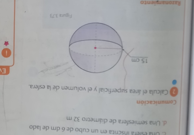 Una esera inscrita en un cubo de 6 dm de lado 
d. Una semiesfera de diámetro 32 m
Comunicación 
2 Calcula el área superficial y el volumen de la esfera. 
E 
i 
Figura 3.73
Razonamiento