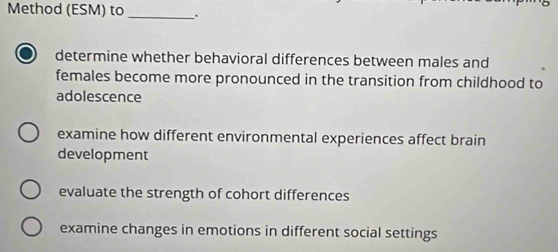 Method (ESM) to_ .
determine whether behavioral differences between males and
females become more pronounced in the transition from childhood to
adolescence
examine how different environmental experiences affect brain
development
evaluate the strength of cohort differences
examine changes in emotions in different social settings