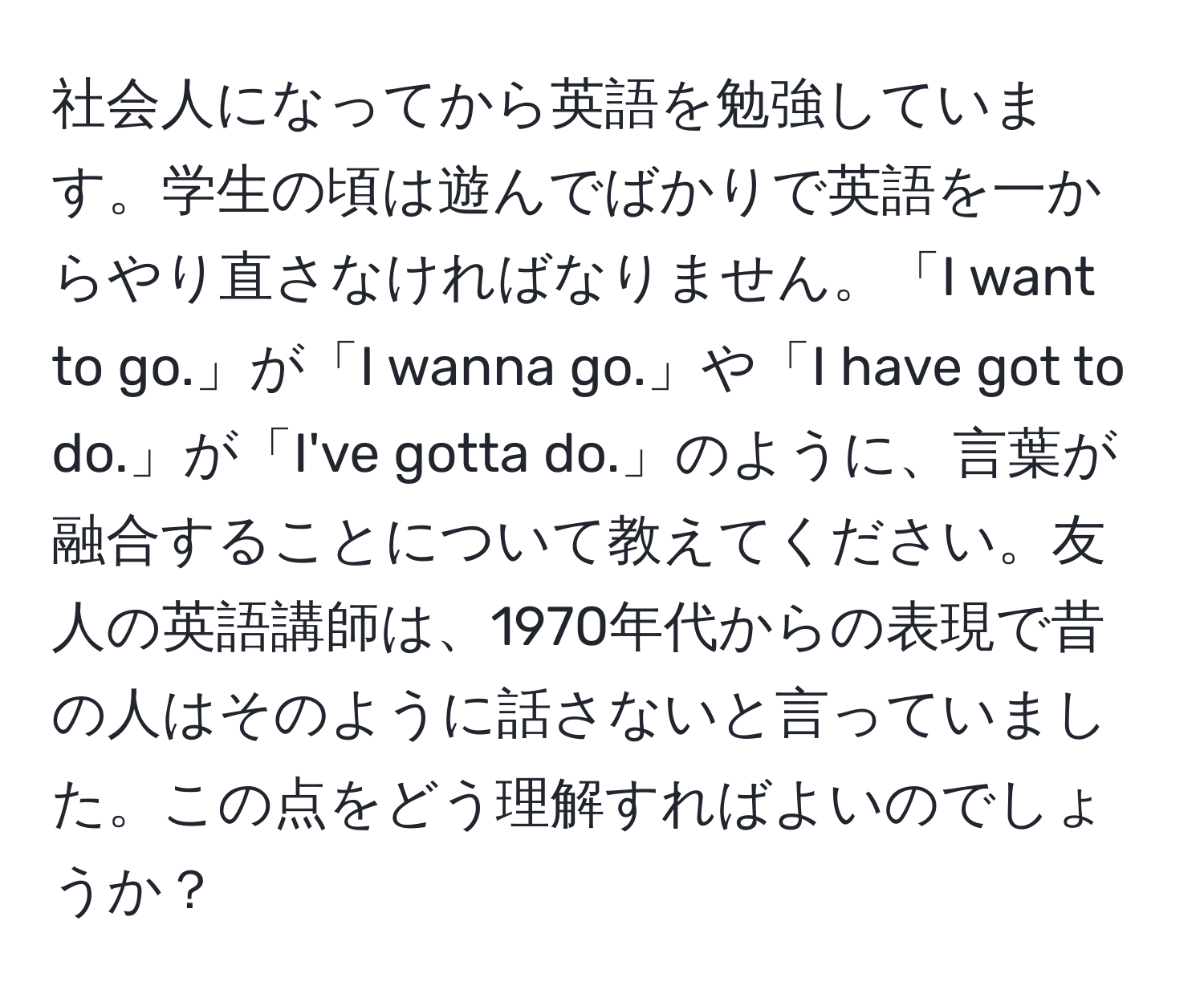 社会人になってから英語を勉強しています。学生の頃は遊んでばかりで英語を一からやり直さなければなりません。「I want to go.」が「I wanna go.」や「I have got to do.」が「I've gotta do.」のように、言葉が融合することについて教えてください。友人の英語講師は、1970年代からの表現で昔の人はそのように話さないと言っていました。この点をどう理解すればよいのでしょうか？