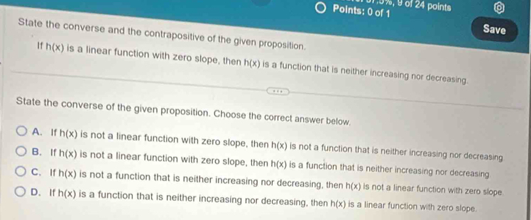 1,5%, 9 of 24 points
Points: 0 of 1
Save
State the converse and the contrapositive of the given proposition.
If h(x) is a linear function with zero slope, then h(x) is a function that is neither increasing nor decreasing.
State the converse of the given proposition. Choose the correct answer below.
A. If h(x) is not a linear function with zero slope, then h(x) is not a function that is neither increasing nor decreasing
B. If h(x) is not a linear function with zero slope, then h(x) is a function that is neither increasing nor decreasing
C.If h(x) is not a function that is neither increasing nor decreasing, then h(x) is not a linear function with zero slope
D. If h(x) is a function that is neither increasing nor decreasing, then h(x) is a linear function with zero slope.